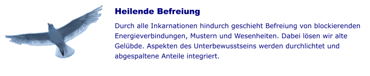 Heilende Befreiung  Durch alle Inkarnationen hindurch geschieht Befreiung von blockierenden Energieverbindungen, Mustern und Wesenheiten. Dabei lösen wir alte Gelübde. Aspekten des Unterbewusstseins werden durchlichtet und abgespaltene Anteile integriert.