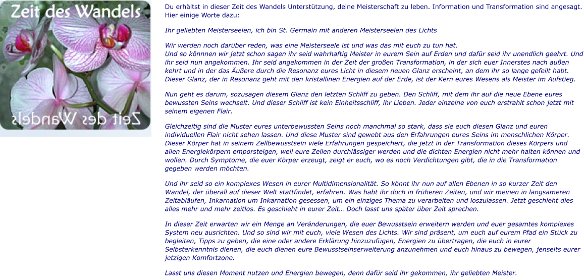 Du erhältst in dieser Zeit des Wandels Unterstützung, deine Meisterschaft zu leben. Information und Transformation sind angesagt. Hier einige Worte dazu: Ihr geliebten Meisterseelen, ich bin St. Germain mit anderen Meisterseelen des Lichts Wir werden noch darüber reden, was eine Meisterseele ist und was das mit euch zu tun hat.Und so könnnen wir jetzt schon sagen ihr seid wahrhaftig Meister in eurem Sein auf Erden und dafür seid ihr unendlich geehrt. Und ihr seid nun angekommen. Ihr seid angekommen in der Zeit der großen Transformation, in der sich euer Innerstes nach außen kehrt und in der das Äußere durch die Resonanz eures Licht in diesem neuen Glanz erscheint, an dem ihr so lange gefeilt habt. Dieser Glanz, der in Resonanz geht mit den kristallinen Energien auf der Erde, ist der Kern eures Wesens als Meister im Aufstieg. Nun geht es darum, sozusagen diesem Glanz den letzten Schliff zu geben. Den Schliff, mit dem ihr auf die neue Ebene eures bewussten Seins wechselt. Und dieser Schliff ist kein Einheitsschliff, ihr Lieben. Jeder einzelne von euch erstrahlt schon jetzt mit seinem eigenen Flair.  Gleichzeitig sind die Muster eures unterbewussten Seins noch manchmal so stark, dass sie euch diesen Glanz und euren individuellen Flair nicht sehen lassen. Und diese Muster sind gewebt aus den Erfahrungen eures Seins im menschlichen Körper. Dieser Körper hat in seinem Zellbewusstsein viele Erfahrungen gespeichert, die jetzt in der Transformation dieses Körpers und allen Energiekörpern emporsteigen, weil eure Zellen durchlässiger werden und die dichten Energien nicht mehr halten können und wollen. Durch Symptome, die euer Körper erzeugt, zeigt er euch, wo es noch Verdichtungen gibt, die in die Transformation gegeben werden möchten. Und ihr seid so ein komplexes Wesen in eurer Multidimensionalität. So könnt ihr nun auf allen Ebenen in so kurzer Zeit den Wandel, der überall auf dieser Welt stattfindet, erfahren. Was habt ihr doch in früheren Zeiten, und wir meinen in langsameren Zeitabläufen, Inkarnation um Inkarnation gesessen, um ein einziges Thema zu verarbeiten und loszulassen. Jetzt geschieht dies alles mehr und mehr zeitlos. Es geschieht in eurer Zeit… Doch lasst uns später über Zeit sprechen. In dieser Zeit erwarten wir ein Menge an Veränderungen, die euer Bewusstsein erweitern werden und euer gesamtes komplexes System neu ausrichten. Und so sind wir mit euch, viele Wesen des Lichts. Wir sind präsent, um euch auf eurem Pfad ein Stück zu begleiten, Tipps zu geben, die eine oder andere Erklärung hinzuzufügen, Energien zu übertragen, die euch in eurer Selbsterkenntnis dienen, die euch dienen eure Bewusstseinserweiterung anzunehmen und euch hinaus zu bewegen, jenseits eurer jetzigen Komfortzone.  Lasst uns diesen Moment nutzen und Energien bewegen, denn dafür seid ihr gekommen, ihr geliebten Meister.