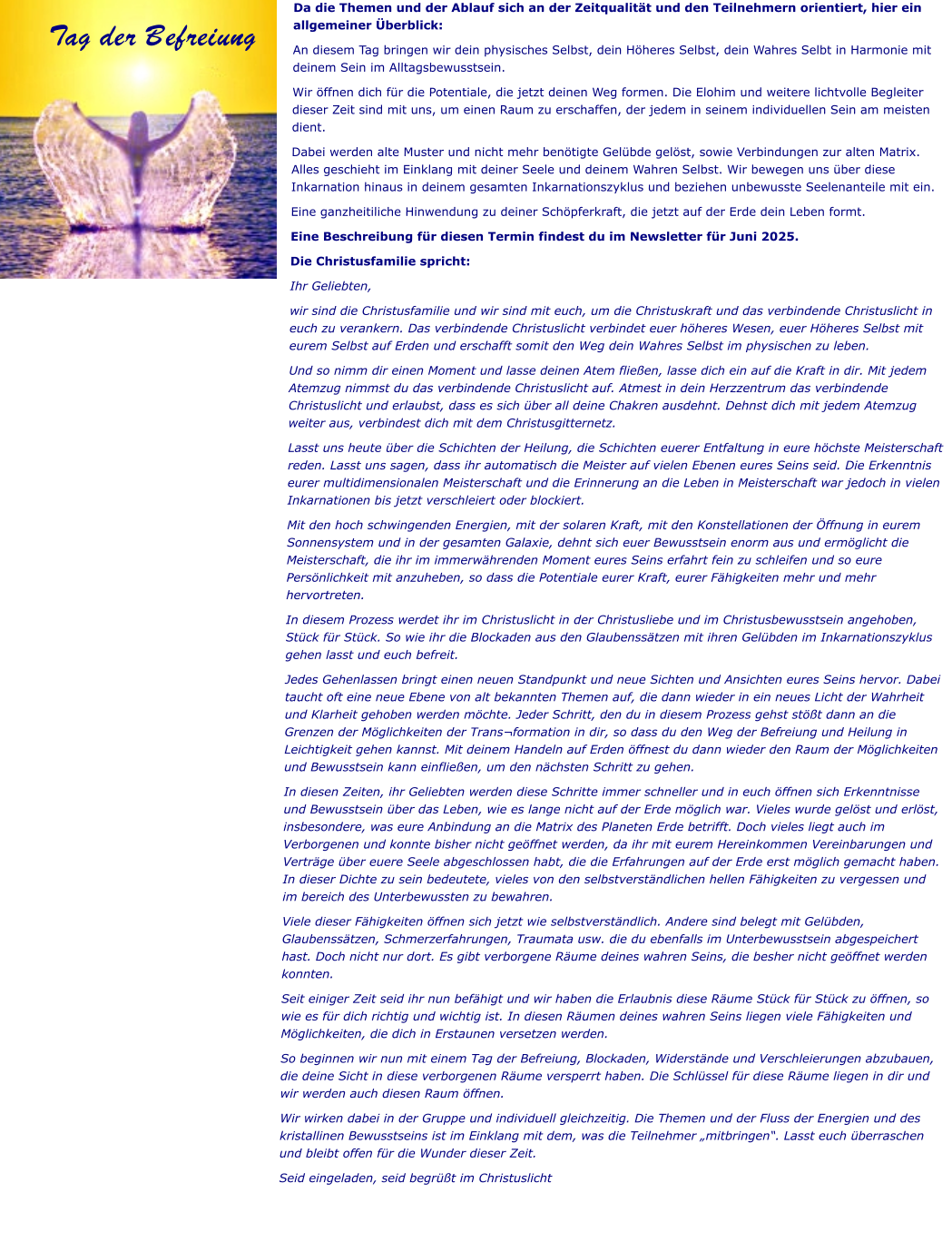 Da die Themen und der Ablauf sich an der Zeitqualität und den Teilnehmern orientiert, hier ein allgemeiner Überblick: An diesem Tag bringen wir dein physisches Selbst, dein Höheres Selbst, dein Wahres Selbt in Harmonie mit deinem Sein im Alltagsbewusstsein.  Wir öffnen dich für die Potentiale, die jetzt deinen Weg formen. Die Elohim und weitere lichtvolle Begleiter dieser Zeit sind mit uns, um einen Raum zu erschaffen, der jedem in seinem individuellen Sein am meisten dient.  Dabei werden alte Muster und nicht mehr benötigte Gelübde gelöst, sowie Verbindungen zur alten Matrix. Alles geschieht im Einklang mit deiner Seele und deinem Wahren Selbst. Wir bewegen uns über diese Inkarnation hinaus in deinem gesamten Inkarnationszyklus und beziehen unbewusste Seelenanteile mit ein.  Eine ganzheitiliche Hinwendung zu deiner Schöpferkraft, die jetzt auf der Erde dein Leben formt. Eine Beschreibung für diesen Termin findest du im Newsletter für Juni 2025.  Die Christusfamilie spricht: Ihr Geliebten, wir sind die Christusfamilie und wir sind mit euch, um die Christuskraft und das verbindende Christuslicht in euch zu verankern. Das verbindende Christuslicht verbindet euer höheres Wesen, euer Höheres Selbst mit eurem Selbst auf Erden und erschafft somit den Weg dein Wahres Selbst im physischen zu leben. Und so nimm dir einen Moment und lasse deinen Atem fließen, lasse dich ein auf die Kraft in dir. Mit jedem Atemzug nimmst du das verbindende Christuslicht auf. Atmest in dein Herzzentrum das verbindende Christuslicht und erlaubst, dass es sich über all deine Chakren ausdehnt. Dehnst dich mit jedem Atemzug weiter aus, verbindest dich mit dem Christusgitternetz. Lasst uns heute über die Schichten der Heilung, die Schichten euerer Entfaltung in eure höchste Meisterschaft reden. Lasst uns sagen, dass ihr automatisch die Meister auf vielen Ebenen eures Seins seid. Die Erkenntnis eurer multidimensionalen Meisterschaft und die Erinnerung an die Leben in Meisterschaft war jedoch in vielen Inkarnationen bis jetzt verschleiert oder blockiert.  Mit den hoch schwingenden Energien, mit der solaren Kraft, mit den Konstellationen der Öffnung in eurem Sonnensystem und in der gesamten Galaxie, dehnt sich euer Bewusstsein enorm aus und ermöglicht die Meisterschaft, die ihr im immerwährenden Moment eures Seins erfahrt fein zu schleifen und so eure Persönlichkeit mit anzuheben, so dass die Potentiale eurer Kraft, eurer Fähigkeiten mehr und mehr hervortreten. In diesem Prozess werdet ihr im Christuslicht in der Christusliebe und im Christusbewusstsein angehoben, Stück für Stück. So wie ihr die Blockaden aus den Glaubenssätzen mit ihren Gelübden im Inkarnationszyklus gehen lasst und euch befreit.  Jedes Gehenlassen bringt einen neuen Standpunkt und neue Sichten und Ansichten eures Seins hervor. Dabei taucht oft eine neue Ebene von alt bekannten Themen auf, die dann wieder in ein neues Licht der Wahrheit und Klarheit gehoben werden möchte. Jeder Schritt, den du in diesem Prozess gehst stößt dann an die Grenzen der Möglichkeiten der Trans¬formation in dir, so dass du den Weg der Befreiung und Heilung in Leichtigkeit gehen kannst. Mit deinem Handeln auf Erden öffnest du dann wieder den Raum der Möglichkeiten und Bewusstsein kann einfließen, um den nächsten Schritt zu gehen. In diesen Zeiten, ihr Geliebten werden diese Schritte immer schneller und in euch öffnen sich Erkenntnisse und Bewusstsein über das Leben, wie es lange nicht auf der Erde möglich war. Vieles wurde gelöst und erlöst, insbesondere, was eure Anbindung an die Matrix des Planeten Erde betrifft. Doch vieles liegt auch im Verborgenen und konnte bisher nicht geöffnet werden, da ihr mit eurem Hereinkommen Vereinbarungen und Verträge über euere Seele abgeschlossen habt, die die Erfahrungen auf der Erde erst möglich gemacht haben. In dieser Dichte zu sein bedeutete, vieles von den selbstverständlichen hellen Fähigkeiten zu vergessen und im bereich des Unterbewussten zu bewahren.  Viele dieser Fähigkeiten öffnen sich jetzt wie selbstverständlich. Andere sind belegt mit Gelübden, Glaubenssätzen, Schmerzerfahrungen, Traumata usw. die du ebenfalls im Unterbewusstsein abgespeichert hast. Doch nicht nur dort. Es gibt verborgene Räume deines wahren Seins, die besher nicht geöffnet werden konnten.  Seit einiger Zeit seid ihr nun befähigt und wir haben die Erlaubnis diese Räume Stück für Stück zu öffnen, so wie es für dich richtig und wichtig ist. In diesen Räumen deines wahren Seins liegen viele Fähigkeiten und Möglichkeiten, die dich in Erstaunen versetzen werden.  So beginnen wir nun mit einem Tag der Befreiung, Blockaden, Widerstände und Verschleierungen abzubauen, die deine Sicht in diese verborgenen Räume versperrt haben. Die Schlüssel für diese Räume liegen in dir und wir werden auch diesen Raum öffnen.  Wir wirken dabei in der Gruppe und individuell gleichzeitig. Die Themen und der Fluss der Energien und des kristallinen Bewusstseins ist im Einklang mit dem, was die Teilnehmer „mitbringen“. Lasst euch überraschen und bleibt offen für die Wunder dieser Zeit. Seid eingeladen, seid begrüßt im Christuslicht Tag der Befreiung